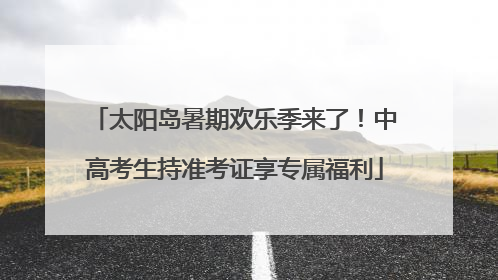 太阳岛暑期欢乐季来了！中高考生持准考证享专属福利