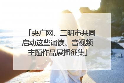 央广网、三明市共同启动这些诵读、音视频主题作品展播征集