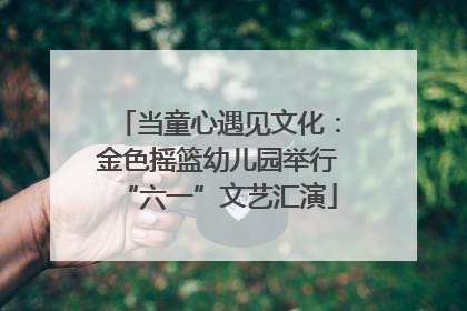 当童心遇见文化：金色摇篮幼儿园举行“六一”文艺汇演