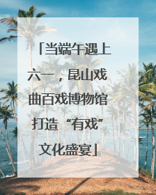 当端午遇上六一，昆山戏曲百戏博物馆打造“有戏”文化盛宴