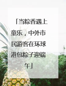 当粽香遇上童乐，中外市民游客在环球港包粽子迎端午