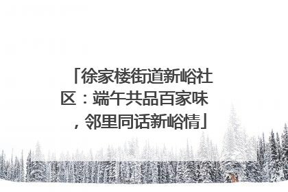 徐家楼街道新峪社区：端午共品百家味，邻里同话新峪情