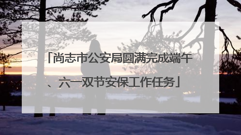 尚志市公安局圆满完成端午、六一双节安保工作任务