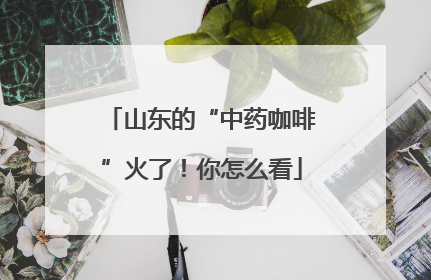 山东的“中药咖啡”火了！你怎么看