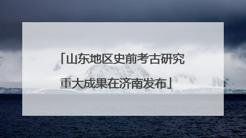 山东地区史前考古研究重大成果在济南发布