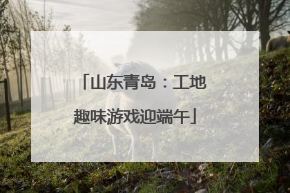 山东青岛：工地趣味游戏迎端午