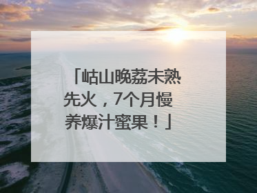 岵山晚荔未熟先火，7个月慢养爆汁蜜果！