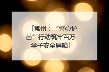 常州：“警心护苗”行动筑牢百万学子安全屏障