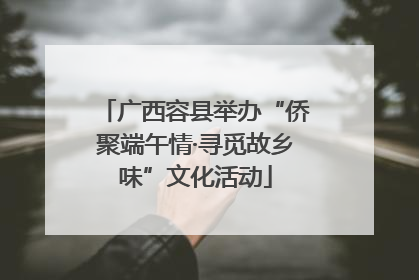 广西容县举办“侨聚端午情·寻觅故乡味”文化活动
