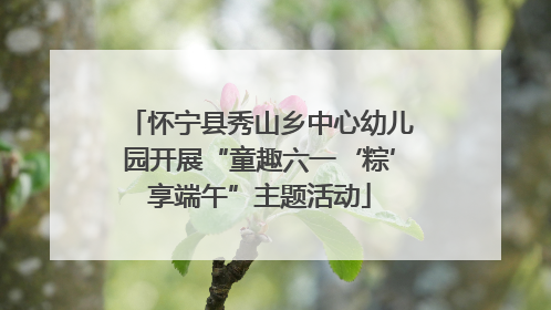 怀宁县秀山乡中心幼儿园开展“童趣六一‘粽’享端午”主题活动