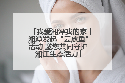 我爱湘潭我的家丨湘潭发起“云放鱼”活动 邀您共同守护湘江生态活力