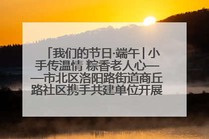 我们的节日·端午│小手传温情 粽香老人心——市北区洛阳路街道商丘路社区携手共建单位开展端午主题活动
