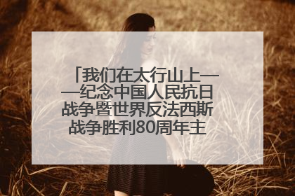 我们在太行山上——纪念中国人民抗日战争暨世界反法西斯战争胜利80周年主题征文活动