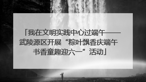 我在文明实践中心过端午——武陵源区开展“粽叶飘香庆端午 书香童趣迎六一”活动