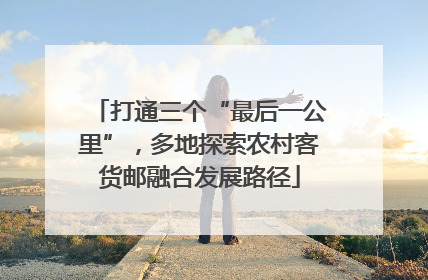 打通三个“最后一公里”，多地探索农村客货邮融合发展路径