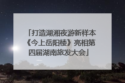 打造湖湘夜游新样本《今上岳阳楼》亮相第四届湖南旅发大会