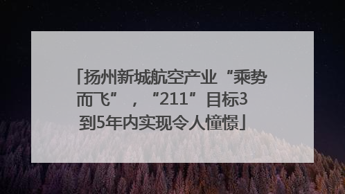 扬州新城航空产业“乘势而飞”，“211”目标3到5年内实现令人憧憬
