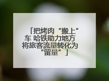 把烤肉“搬上”车 哈铁助力地方将旅客流量转化为“留量”