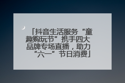 抖音生活服务“童趣购玩节”携手四大品牌专场直播，助力“六一”节日消费