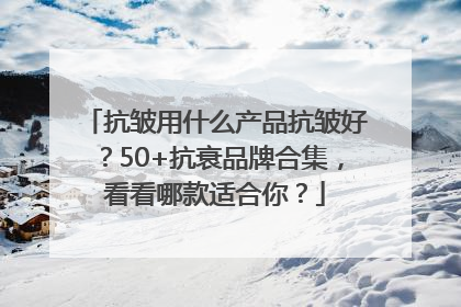 抗皱用什么产品抗皱好？50+抗衰品牌合集，看看哪款适合你？