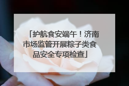 护航食安端午！济南市场监管开展粽子类食品安全专项检查
