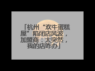 杭州“欢牛蛋糕屋”陷闭店风波，加盟商：太突然，我的店咋办