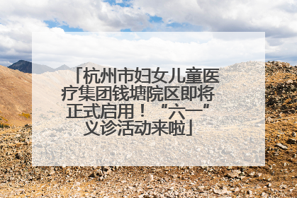 杭州市妇女儿童医疗集团钱塘院区即将正式启用！“六一”义诊活动来啦