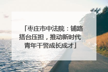 枣庄市中法院：铺路搭台压担，推动新时代青年干警成长成才