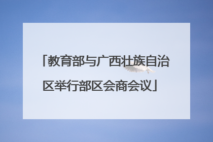 教育部与广西壮族自治区举行部区会商会议