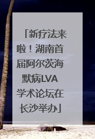 新疗法来啦！湖南首届阿尔茨海默病LVA学术论坛在长沙举办
