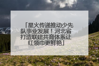 星火传递推动少先队事业发展！河北省打造联建共育体系让红领巾更鲜艳