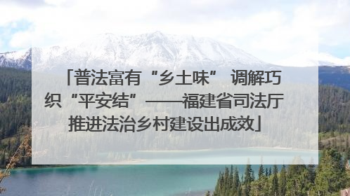 普法富有“乡土味” 调解巧织“平安结”——福建省司法厅推进法治乡村建设出成效