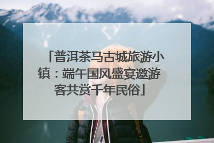 普洱茶马古城旅游小镇：端午国风盛宴邀游客共赏千年民俗