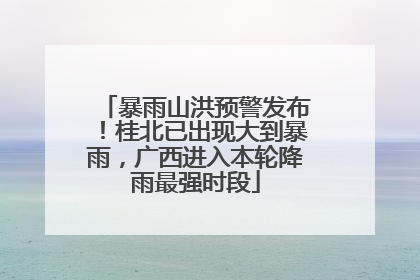 暴雨山洪预警发布！桂北已出现大到暴雨，广西进入本轮降雨最强时段