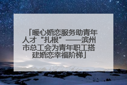 暖心婚恋服务助青年人才“扎根”——滨州市总工会为青年职工搭建婚恋幸福阶梯