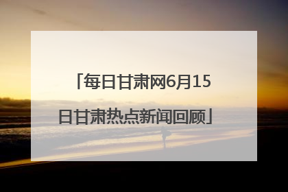 每日甘肃网6月15日甘肃热点新闻回顾