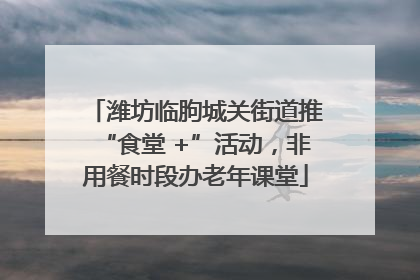 潍坊临朐城关街道推“食堂 +”活动，非用餐时段办老年课堂