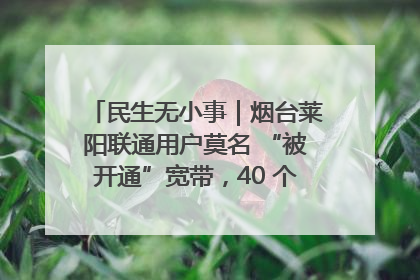 民生无小事｜烟台莱阳联通用户莫名 “被开通”宽带，40 个月扣费无人知