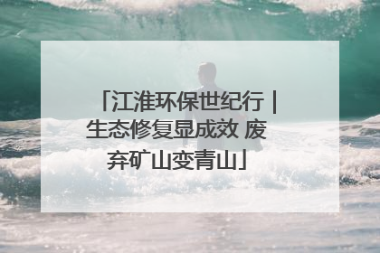 江淮环保世纪行｜生态修复显成效 废弃矿山变青山