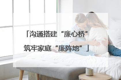 沟通搭建“廉心桥” 筑牢家庭“廉阵地”