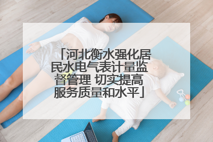 河北衡水强化居民水电气表计量监督管理 切实提高服务质量和水平