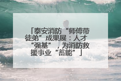 泰安消防“师傅带徒弟”成果展：人才“强基”，为消防救援事业“蓄能”