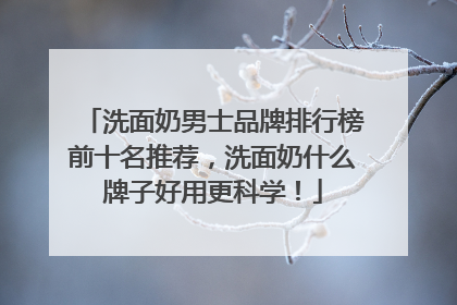 洗面奶男士品牌排行榜前十名推荐，洗面奶什么牌子好用更科学！