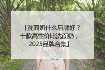 洗面奶什么品牌好？十款高性价比洗面奶，2025品牌合集