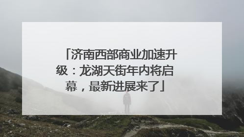 济南西部商业加速升级：龙湖天街年内将启幕，最新进展来了