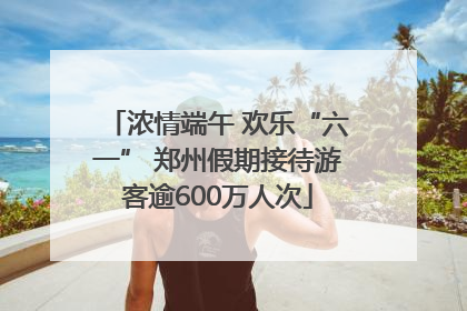 浓情端午 欢乐“六一” 郑州假期接待游客逾600万人次