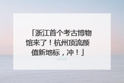 浙江首个考古博物馆来了！杭州顶流颜值新地标，冲！