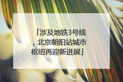 涉及地铁3号线，北京朝阳站城市枢纽再迎新进展