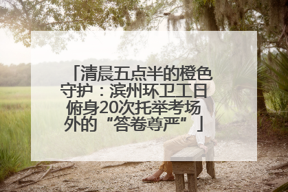 清晨五点半的橙色守护：滨州环卫工日俯身20次托举考场外的“答卷尊严”
