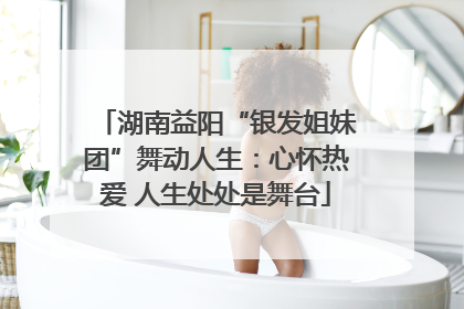 湖南益阳“银发姐妹团”舞动人生：心怀热爱 人生处处是舞台